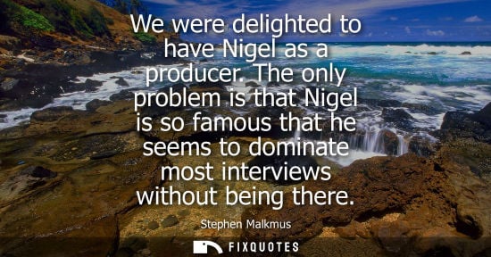 Small: We were delighted to have Nigel as a producer. The only problem is that Nigel is so famous that he seem