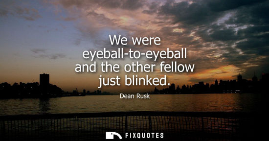 Small: We were eyeball-to-eyeball and the other fellow just blinked