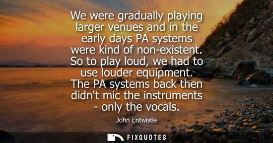 Small: We were gradually playing larger venues and in the early days PA systems were kind of non-existent. So 