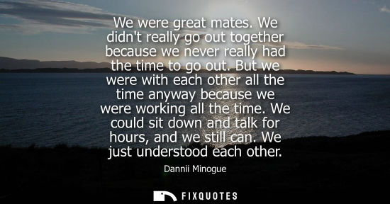 Small: We were great mates. We didnt really go out together because we never really had the time to go out.