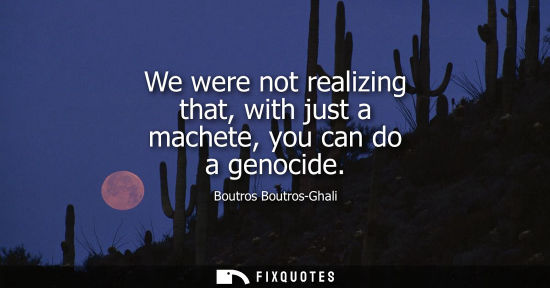 Small: We were not realizing that, with just a machete, you can do a genocide