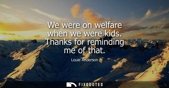 Small: We were on welfare when we were kids. Thanks for reminding me of that