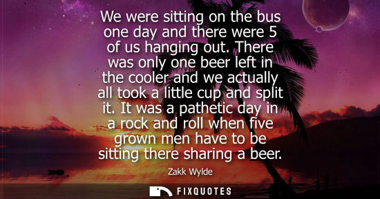 Small: We were sitting on the bus one day and there were 5 of us hanging out. There was only one beer left in 