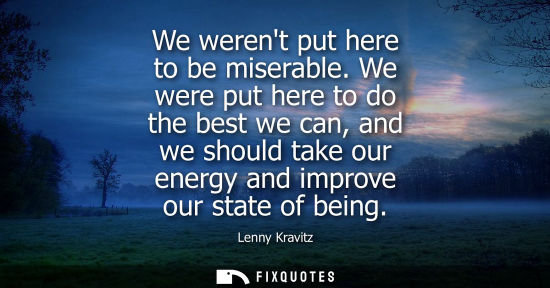 Small: We werent put here to be miserable. We were put here to do the best we can, and we should take our energy and 