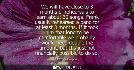 Small: We will have close to 3 months of rehearsals to learn about 30 songs. Frank usually rehearsed a band fo