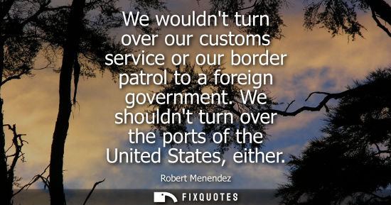 Small: We wouldnt turn over our customs service or our border patrol to a foreign government. We shouldnt turn