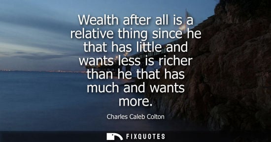 Small: Wealth after all is a relative thing since he that has little and wants less is richer than he that has much a