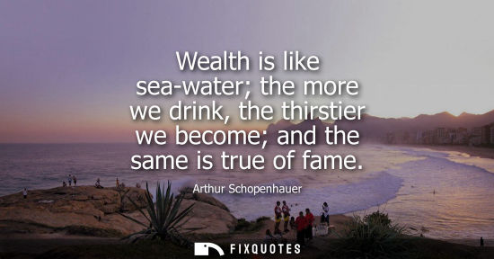 Small: Wealth is like sea-water the more we drink, the thirstier we become and the same is true of fame