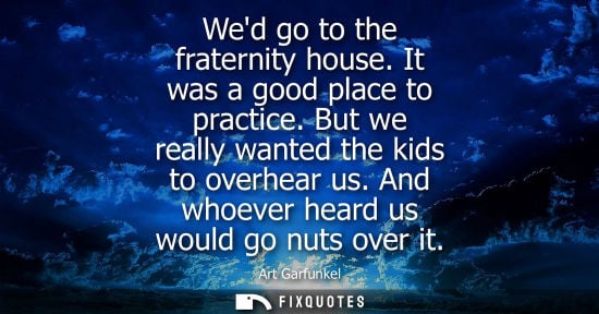 Small: Wed go to the fraternity house. It was a good place to practice. But we really wanted the kids to overh