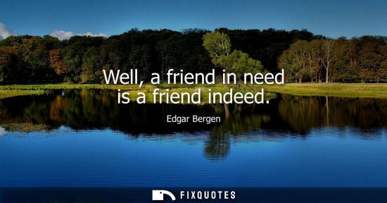 Small: Well, a friend in need is a friend indeed