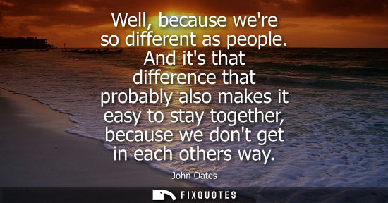 Small: Well, because were so different as people. And its that difference that probably also makes it easy to 