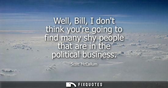 Small: Well, Bill, I dont think youre going to find many shy people that are in the political business
