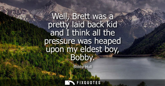 Small: Well, Brett was a pretty laid back kid and I think all the pressure was heaped upon my eldest boy, Bobb