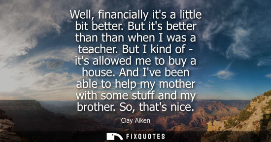 Small: Well, financially its a little bit better. But its better than than when I was a teacher. But I kind of - its 