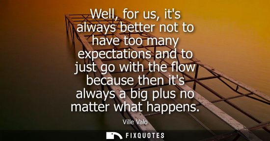 Small: Well, for us, its always better not to have too many expectations and to just go with the flow because then it
