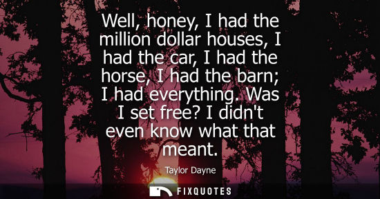 Small: Well, honey, I had the million dollar houses, I had the car, I had the horse, I had the barn I had ever