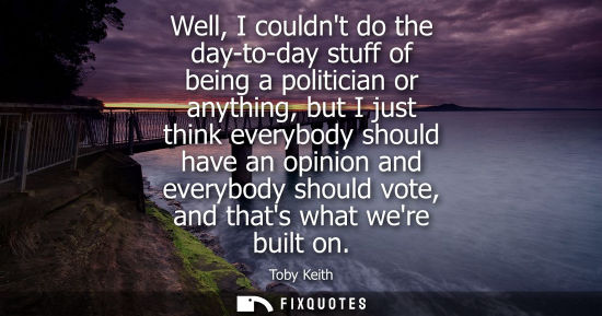 Small: Well, I couldnt do the day-to-day stuff of being a politician or anything, but I just think everybody s