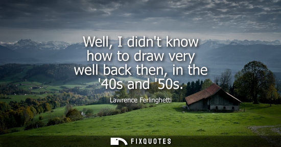 Small: Well, I didnt know how to draw very well back then, in the 40s and 50s