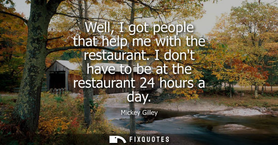 Small: Well, I got people that help me with the restaurant. I dont have to be at the restaurant 24 hours a day