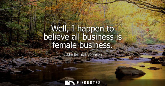 Small: Well, I happen to believe all business is female business