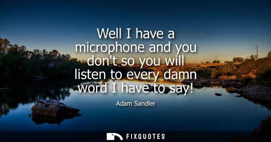 Small: Well I have a microphone and you dont so you will listen to every damn word I have to say!