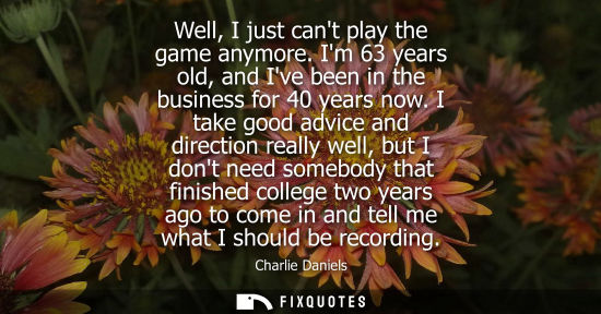 Small: Well, I just cant play the game anymore. Im 63 years old, and Ive been in the business for 40 years now