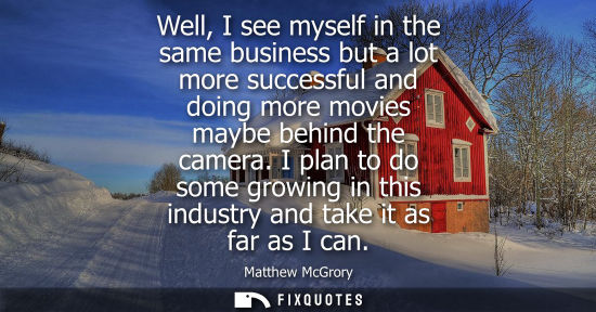 Small: Well, I see myself in the same business but a lot more successful and doing more movies maybe behind th