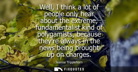 Small: Well, I think a lot of people only hear about the extreme, fundamentalist kind of polygamists, because 