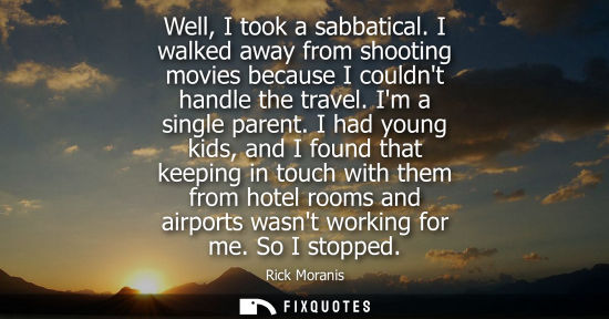 Small: Well, I took a sabbatical. I walked away from shooting movies because I couldnt handle the travel. Im a
