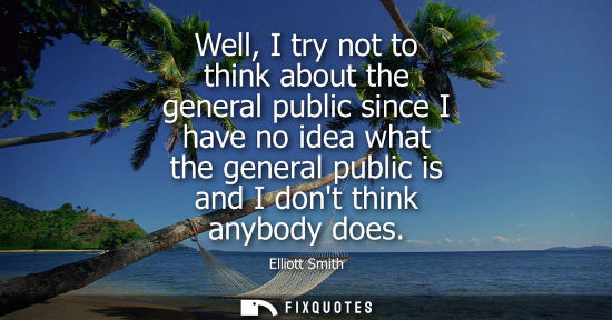 Small: Well, I try not to think about the general public since I have no idea what the general public is and I