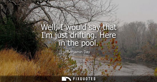 Small: Well, I would say that Im just drifting. Here in the pool