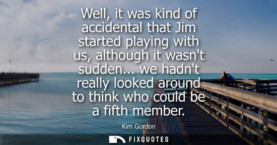 Small: Well, it was kind of accidental that Jim started playing with us, although it wasnt sudden... we hadnt 