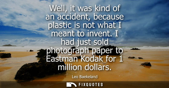Small: Well, it was kind of an accident, because plastic is not what I meant to invent. I had just sold photog