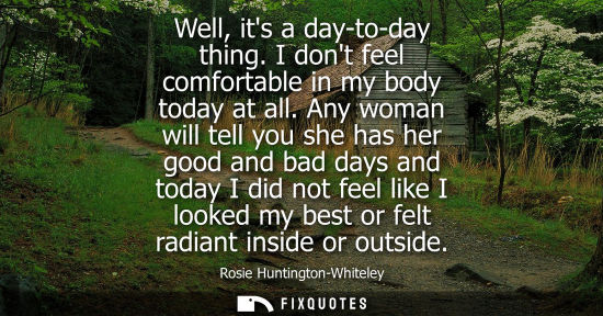 Small: Well, its a day-to-day thing. I dont feel comfortable in my body today at all. Any woman will tell you 