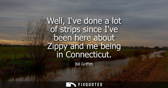 Small: Well, Ive done a lot of strips since Ive been here about Zippy and me being in Connecticut