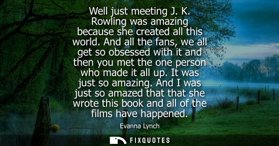 Small: Well just meeting J. K. Rowling was amazing because she created all this world. And all the fans, we al