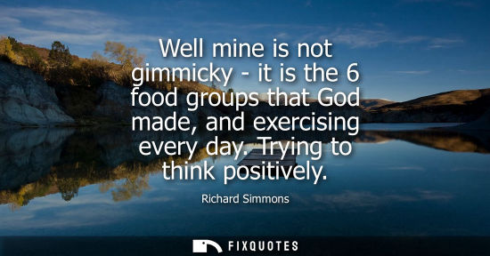 Small: Well mine is not gimmicky - it is the 6 food groups that God made, and exercising every day. Trying to 