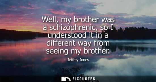 Small: Well, my brother was a schizophrenic, so I understood it in a different way from seeing my brother