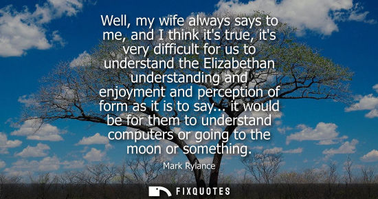 Small: Well, my wife always says to me, and I think its true, its very difficult for us to understand the Eliz