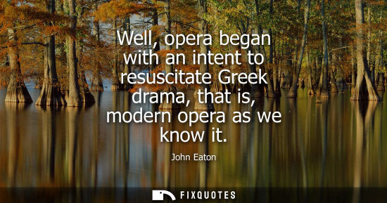 Small: Well, opera began with an intent to resuscitate Greek drama, that is, modern opera as we know it