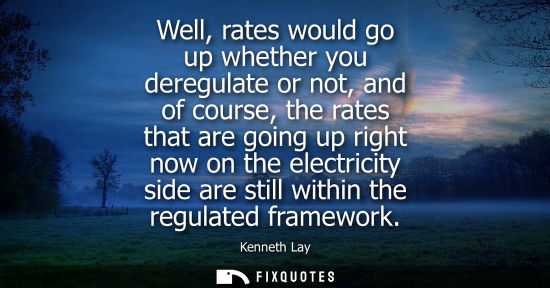 Small: Well, rates would go up whether you deregulate or not, and of course, the rates that are going up right