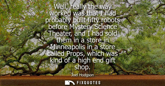 Small: Well, really the way worked was that I had probably built fifty robots before Mystery Science Theater, 