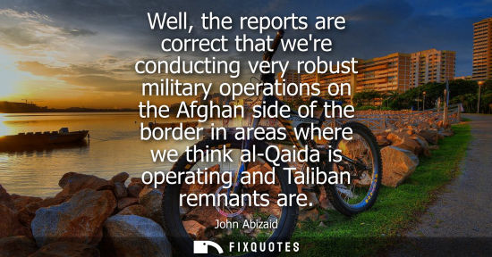 Small: Well, the reports are correct that were conducting very robust military operations on the Afghan side o
