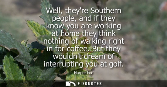Small: Well, theyre Southern people, and if they know you are working at home they think nothing of walking ri