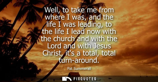 Small: Well, to take me from where I was, and the life I was leading, to the life I lead now with the church and with
