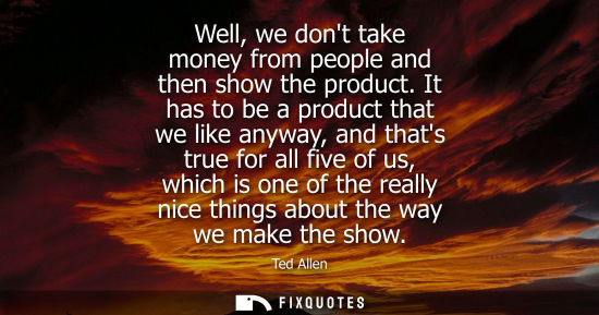 Small: Well, we dont take money from people and then show the product. It has to be a product that we like any