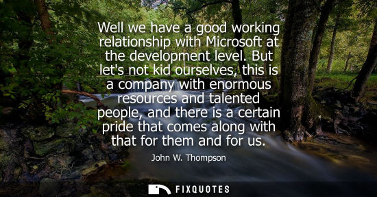 Small: Well we have a good working relationship with Microsoft at the development level. But lets not kid ourselves, 