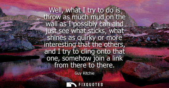 Small: Well, what I try to do is throw as much mud on the wall as I possibly can and just see what sticks, wha