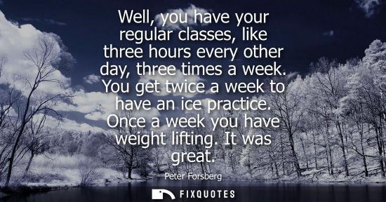 Small: Well, you have your regular classes, like three hours every other day, three times a week. You get twic
