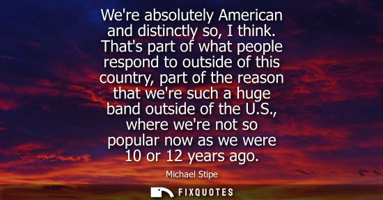 Small: Were absolutely American and distinctly so, I think. Thats part of what people respond to outside of th